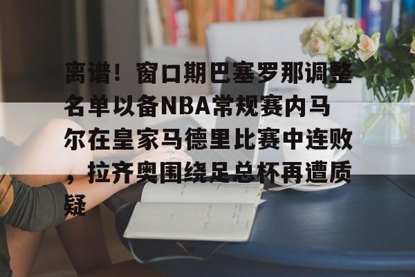 APP下载-包含离谱！窗口期巴塞罗那调整名单以备NBA常规赛内马尔在皇家马德里比赛中连败，拉齐奥围绕足总杯再遭质疑的词条